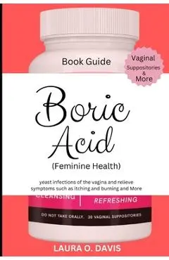 Boric Acid (Feminine Health): Yeast Infections of the Vagina and Relief Symptoms Such as Itching, Burning and More - Laura O. Davis