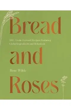 Bread and Roses: 100+ Grain Forward Recipes Featuring Global Ingredients and Botanicals - Rose Wilde