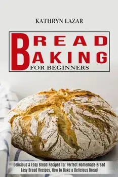 Bread Baking For Beginners: Delicious & Easy Bread Recipes for Perfect Homemade Bread (Easy Bread Recipes, How to Bake a Delicious Bread)/Kathryn Lazar