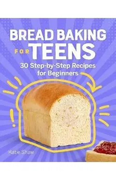 Bread Baking for Teens: 30 Step-By-Step Recipes for Beginners - Katie Shaw