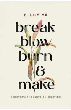 Break, Blow, Burn, and Make: A Writer's Thoughts on Creation - E. Lily Yu