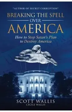 Breaking the Spell Over America: How to Stop Satan's Plan to Destroy America - Scott Wallis