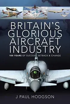 Britain's Glorious Aircraft Industry: 100 Years of Success, Setback and Change, Hardcover/J. Paul Hodgson