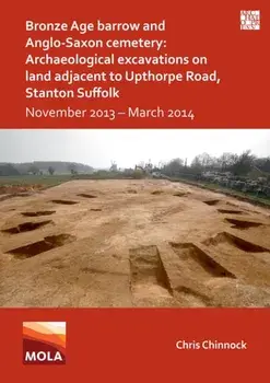 Bronze Age Barrow and Anglo-Saxon Cemetery: Archaeological Excavations on Land Adjacent to Upthorpe Road, Stanton Suffolk. November 2013 – March 2014, Paperback/Chris Chinnock