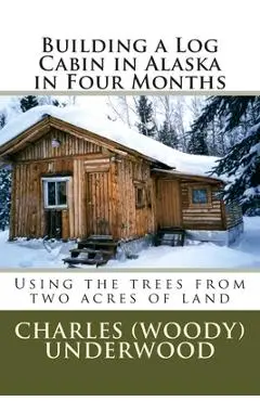 Building a Log Cabin in Alaska in Four Months: Using the trees from two acres of land - Charles E. Underwood