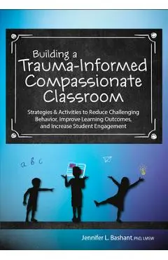 Building a Trauma-Informed, Compassionate Classroom: Strategies & Activities to Reduce Challenging Behavior, Improve Learning Outcomes, and Increase S - Jennifer Bashant