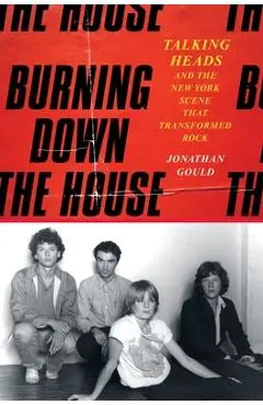 Burning Down the House: Talking Heads and the New York Scene That Transformed Rock - Jonathan Gould