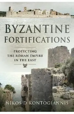 Byzantine Fortifications: Protecting the Roman Empire in the East - Nikos D. Kontogiannis