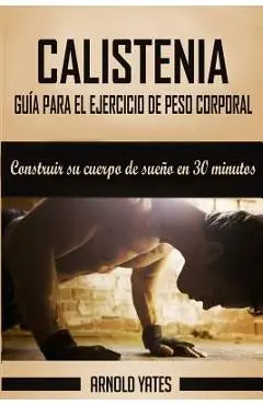 Calistenia: Completa guía de ejercicios de peso corporal, construir su cuerpo de sueño en 30 minutos: Ejercicios de peso corporal, - Arnold Yates