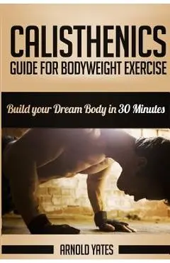 Calisthenics: Complete Guide for Bodyweight Exercise, Build Your Dream Body in 30 Minutes: Bodyweight exercise, Street workout, Body - Arnold Yates