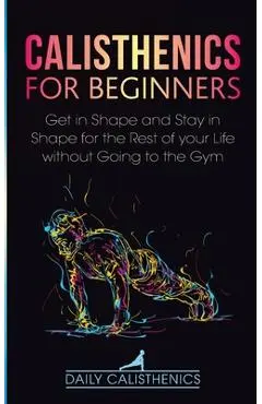 Calisthenics for Beginners: Get in Shape and Stay in Shape for the Rest of your Life without Going to the Gym - Daily Calisthenics