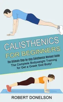 Calisthenics for Beginners: The Complete Bodyweight Training for Get a Greek God Body! (The Ultimate Step-by-step Calisthenics Workout Guide)/Robert Donelson