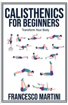 Calisthenics for Beginners: Transform Your Body: Learn to perform simple free-body exercises at home, gain muscle mass and lose weight easily! - Francesco Martini