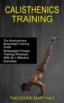 Calisthenics Training: The Revolutionary Bodyweight Training Guide (Bodyweight Fitness Training Workouts With 50 Effective Exercises)/Theodore Martinez