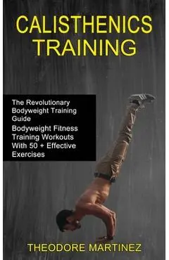Calisthenics Training: The Revolutionary Bodyweight Training Guide (Bodyweight Fitness Training Workouts With 50 + Effective Exercises) - Theodore Martinez