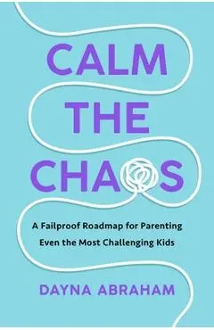 Calm the Chaos: A Fail-Proof Road Map for Parenting Even the Most Challenging Kids - Dayna Abraham