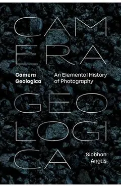 Camera Geologica: An Elemental History of Photography - Siobhan Angus