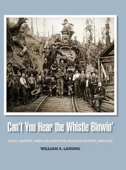 Can't You Hear the Whistle Blowin': Logs, Lignite, and Locomotives in Coos County, Oregon, Hardcover/William Lansing