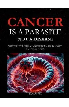 Cancer Is a Parasite, Not A Disease: What If Everything You've Been Told About Cancer Is a Lie?: Alternative Cancer Treatment and Parasite Cleanse Boo - Hugo Ball