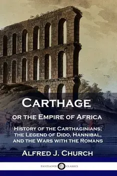Carthage or the Empire of Africa: History of the Carthaginians; the Legend of Dido, Hannibal, and the Wars with the Romans/Alfred J. Church