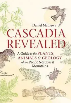 Cascadia Revealed: A Guide to the Plants, Animals & Geology of the Pacific Northwest Mountains, Paperback/Daniel Mathews