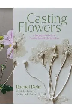 Casting Flowers: A Step-By-Step Guide to Creating Beautiful Botanical Art - Rachel Dein