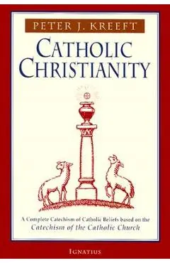 Catholic Christianity: A Complete Catechism of Catholic Beliefs Based on the Catechism of the Catholic.... - Peter Kreeft