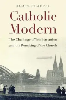 Catholic Modern: The Challenge of Totalitarianism and the Remaking of the Church, Hardcover/James Chappel