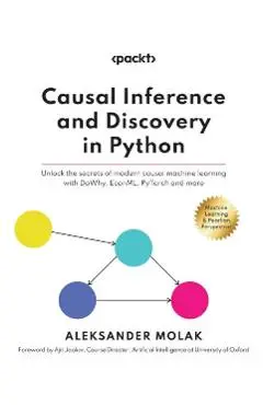 Causal Inference and Discovery in Python: Unlock the secrets of modern causal machine learning with DoWhy, EconML, PyTorch and more - Aleksander Molak