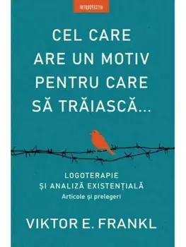 Cel care are un motiv pentru care sa traiasca... Logoterapie si analiza existentiala. Articole si prelegeri/Viktor E. Frankl
