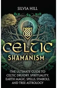 Celtic Shamanism: The Ultimate Guide to Celtic Druidry, Spirituality, Earth Magic, Spells, Symbols, and Tree Astrology - Silvia Hill