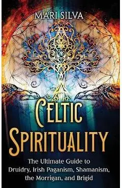 Celtic Spirituality: The Ultimate Guide to Druidry, Irish Paganism, Shamanism, the Morrigan, and Brigid - Mari Silva
