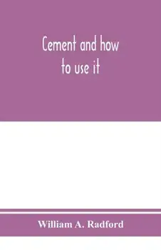 Cement and how to use it: a working manual of up-to-date practice in the manufacture and testing of cement; the proportioning, mixing, and depos/William A. Radford