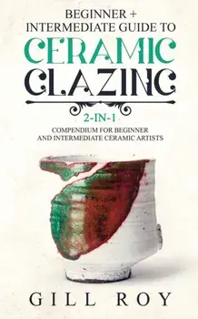 Ceramic Glazing: Beginner + Intermediate Guide to Ceramic Glazing: 2-in-1 Compendium for Beginner and Intermediate Ceramic Artists, Paperback/Gill Roy
