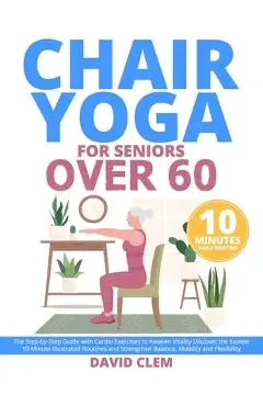 Chair Yoga for Seniors Over 60: The Step-by-Step Guide with Cardio Exercises to Awaken Vitality Discover the Easiest 10-Minute Illustrated Routines an - David Clem