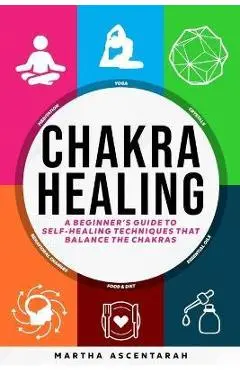 CHAKRA HEALING, Core Beginners Guide To Self-Healing Techniques That Balance The Chakras - Martha Ascentarah