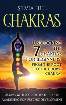 Chakras: Unblocking the 7 Chakras for Beginners, from the Root to the Crown Chakra, along with a Guide to Third Eye Awakening f/Silvia Hill
