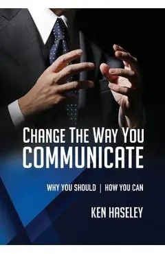 Change the Way You Communicate: Why You Should. How You Can. - Ken Haseley