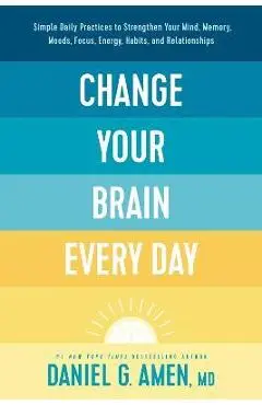 Change Your Brain Every Day: Simple Daily Practices to Strengthen Your Mind, Memory, Moods, Focus, Energy, Habits, and Relationships - Amen Md Daniel G.