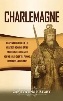 Charlemagne: A Captivating Guide to the Greatest Monarch of the Carolingian Empire and How He Ruled over the Franks, Lombards, and/Captivating History