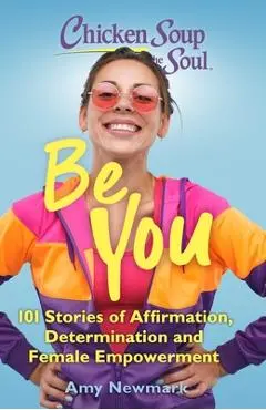 Chicken Soup for the Soul: Be You: 101 Stories of Affirmation, Determination and Female Empowerment - Amy Newmark