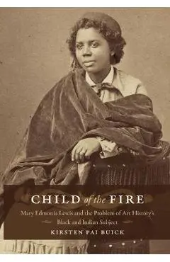 Child of the Fire: Mary Edmonia Lewis and the Problem of Art History's Black and Indian Subject - Kirsten Buick