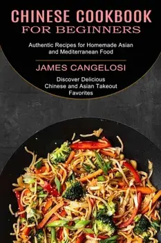 Chinese Cookbook for Beginners: Discover Delicious Chinese and Asian Takeout Favorites (Authentic Recipes for Homemade Asian and Mediterranean Food)/James Cangelosi