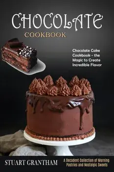 Chocolate Cookbook: A Decadent Collection of Morning Pastries and Nostalgic Sweets (Chocolate Cake Cookbook - the Magic to Create Incredib/Stuart Grantham