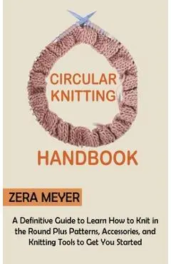 Circular Knitting Handbook: A Definitive Guide to Learn How to Knit in the Round Plus Patterns, Accessories, and Knitting Tools to Get You Started - Zera Meyer