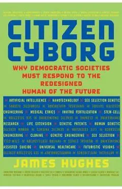 Citizen Cyborg: Why Democratic Societies Must Respond to the Redesigned Human of the Future - James Hughes