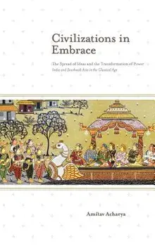 Civilizations in Embrace: The Spread of Ideas and the Transformation of Power; India and Southeast Asia in the Classical Age, Hardcover/Amitav Acharya