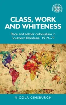 Class, Work and Whiteness. Race and Settler Colonialism in Southern Rhodesia, 1919-79, Hardback/Nicola Ginsburgh