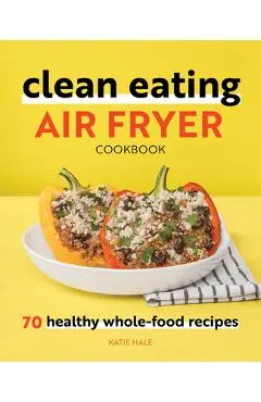 Clean Eating Air Fryer Cookbook: 70 Healthy Whole-Food Recipes - Katie Hale