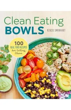 Clean Eating Bowls: 100 Real Food Recipes for Eating Clean - Kenzie Swanhart